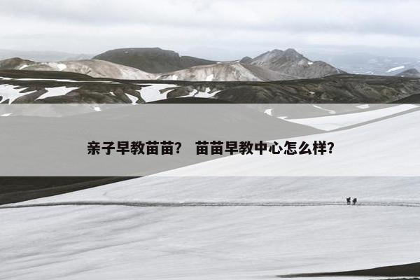 亲子早教苗苗？ 苗苗早教中心怎么样？