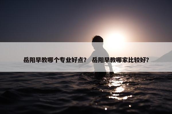 岳阳早教哪个专业好点？ 岳阳早教哪家比较好？