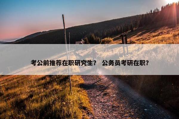 考公前推荐在职研究生？ 公务员考研在职？