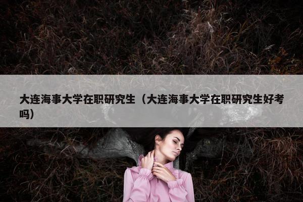 大连海事大学在职研究生（大连海事大学在职研究生好考吗）
