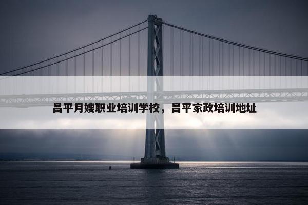 昌平月嫂职业培训学校，昌平家政培训地址