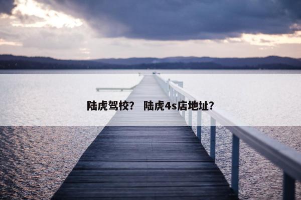 陆虎驾校？ 陆虎4s店地址？