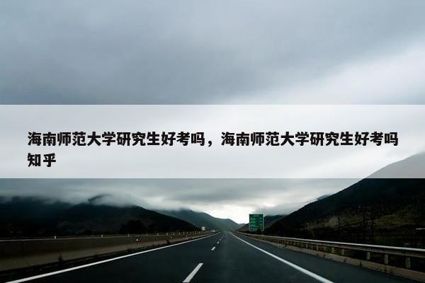 海南师范大学研究生好考吗，海南师范大学研究生好考吗知乎