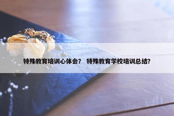 特殊教育培训心体会？ 特殊教育学校培训总结？