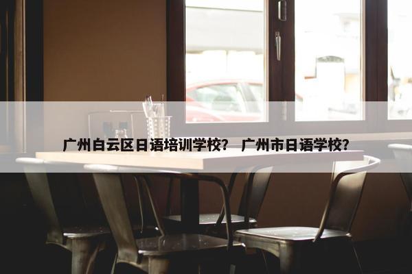 广州白云区日语培训学校？ 广州市日语学校？
