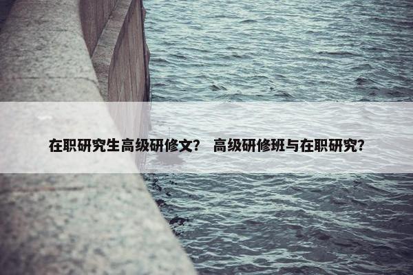 在职研究生高级研修文？ 高级研修班与在职研究？