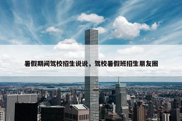 暑假期间驾校招生说说，驾校暑假班招生朋友圈
