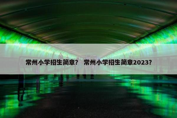 常州小学招生简章？ 常州小学招生简章2023？