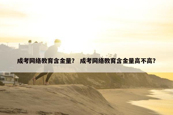 成考网络教育含金量？ 成考网络教育含金量高不高？