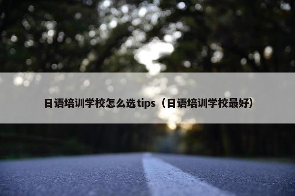 日语培训学校怎么选tips（日语培训学校最好）
