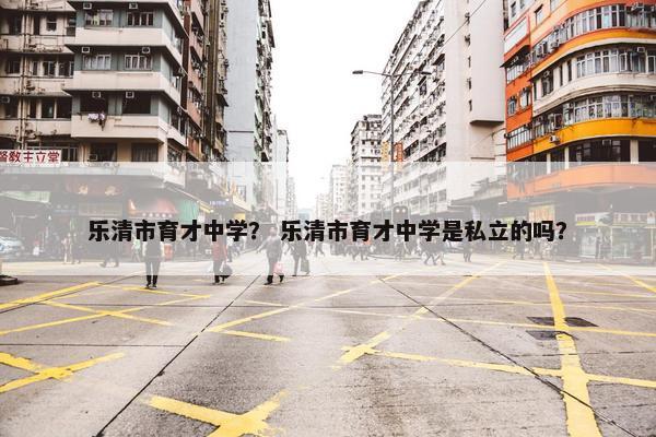 乐清市育才中学？ 乐清市育才中学是私立的吗？