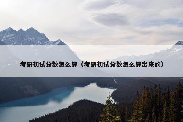 考研初试分数怎么算（考研初试分数怎么算出来的）