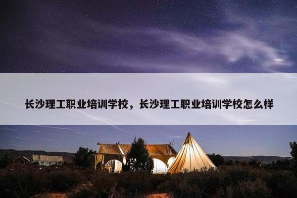 长沙理工职业培训学校，长沙理工职业培训学校怎么样