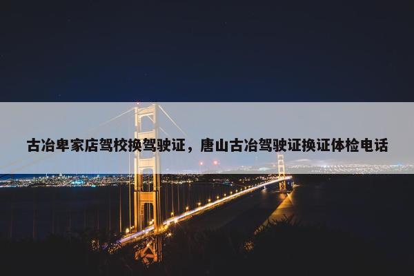 古冶卑家店驾校换驾驶证，唐山古冶驾驶证换证体检电话
