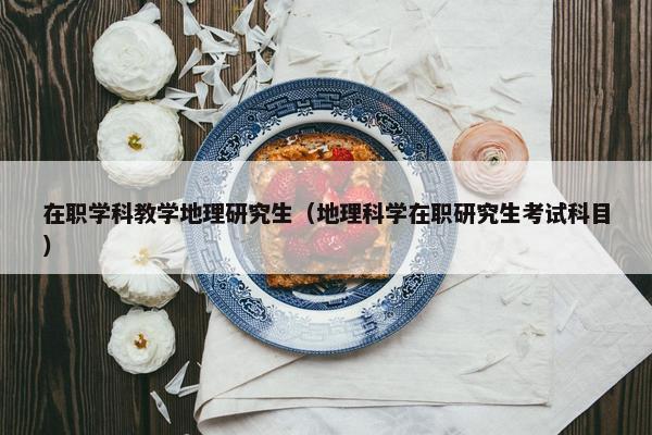 在职学科教学地理研究生（地理科学在职研究生考试科目）