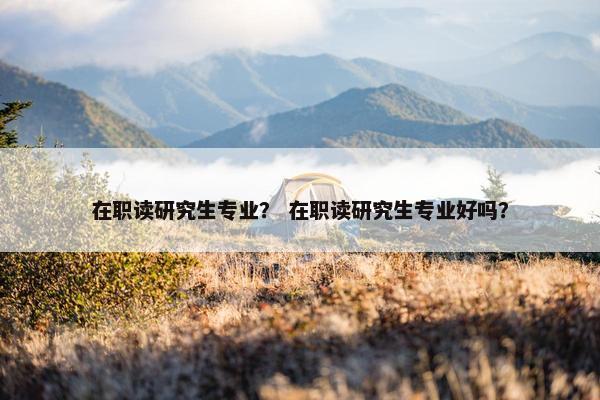 在职读研究生专业？ 在职读研究生专业好吗？