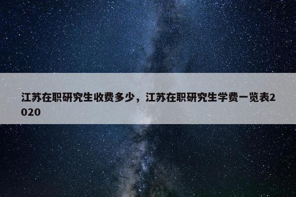 江苏在职研究生收费多少，江苏在职研究生学费一览表2020