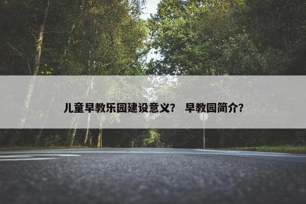 儿童早教乐园建设意义？ 早教园简介？