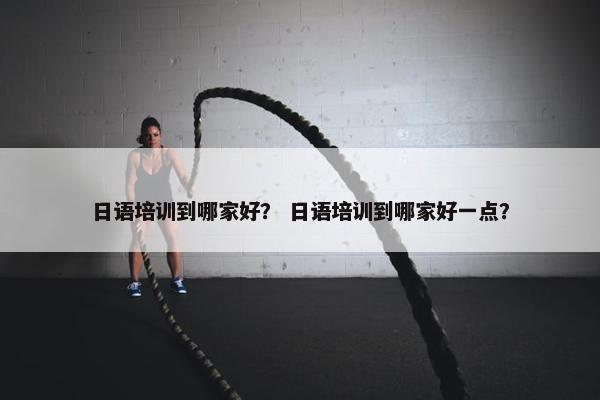 日语培训到哪家好？ 日语培训到哪家好一点？