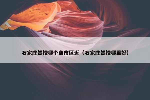 石家庄驾校哪个离市区近（石家庄驾校哪里好）