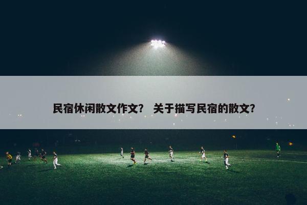 民宿休闲散文作文？ 关于描写民宿的散文？
