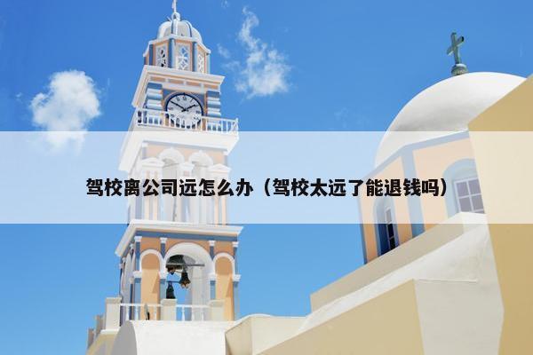 驾校离公司远怎么办（驾校太远了能退钱吗）