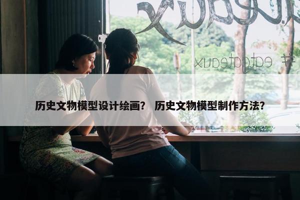 历史文物模型设计绘画？ 历史文物模型制作方法？
