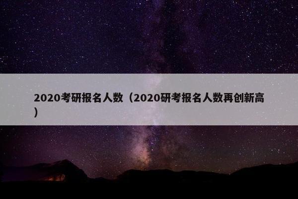 2020考研报名人数（2020研考报名人数再创新高）