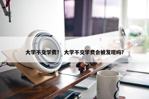 大学不交学费？ 大学不交学费会被发现吗？