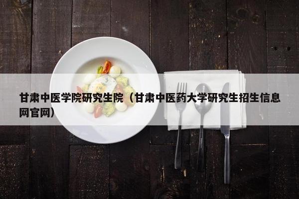 甘肃中医学院研究生院（甘肃中医药大学研究生招生信息网官网）