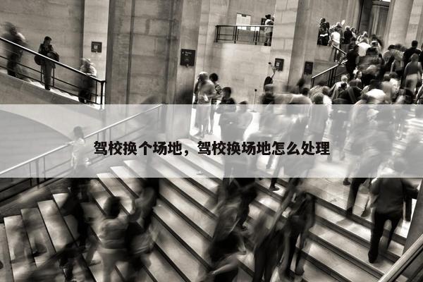 驾校换个场地，驾校换场地怎么处理