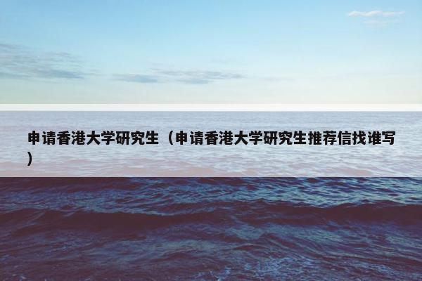 申请香港大学研究生（申请香港大学研究生推荐信找谁写）