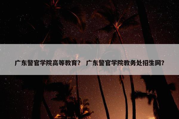 广东警官学院高等教育？ 广东警官学院教务处招生网？