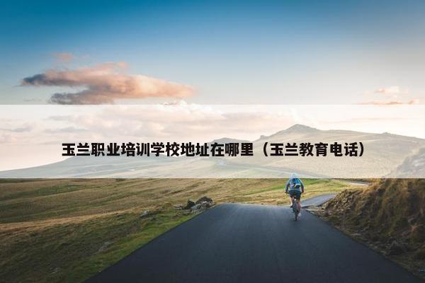 玉兰职业培训学校地址在哪里（玉兰教育电话）