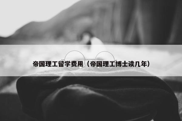 帝国理工留学费用（帝国理工博士读几年）