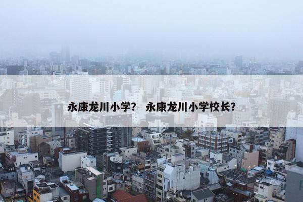 永康龙川小学？ 永康龙川小学校长？
