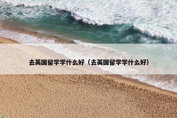 去英国留学学什么好（去英国留学学什么好）