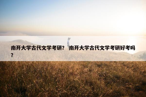 南开大学古代文学考研？ 南开大学古代文学考研好考吗？