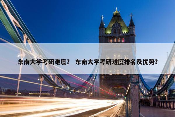 东南大学考研难度？ 东南大学考研难度排名及优势？