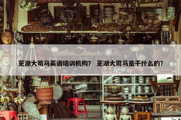 芜湖大司马英语培训机构？ 芜湖大司马是干什么的？