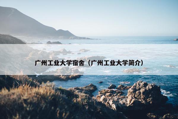 广州工业大学宿舍（广州工业大学简介）