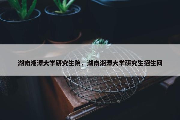 湖南湘潭大学研究生院，湖南湘潭大学研究生招生网