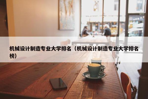 机械设计制造专业大学排名（机械设计制造专业大学排名榜）