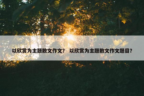 以欣赏为主题散文作文？ 以欣赏为主题散文作文题目？