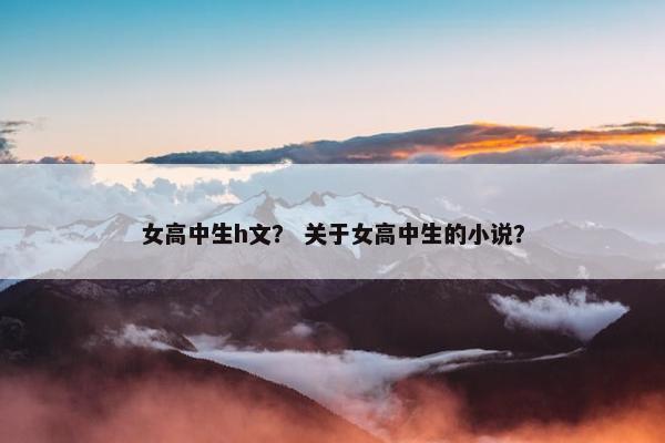 女高中生h文？ 关于女高中生的小说？