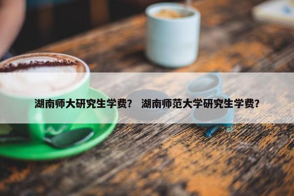 湖南师大研究生学费？ 湖南师范大学研究生学费？