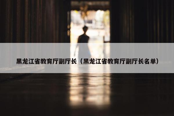 黑龙江省教育厅副厅长（黑龙江省教育厅副厅长名单）