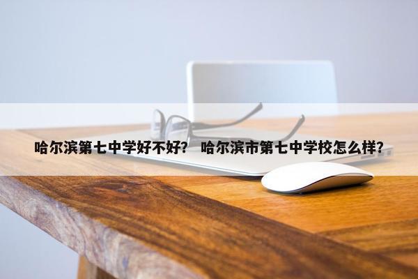 哈尔滨第七中学好不好？ 哈尔滨市第七中学校怎么样？