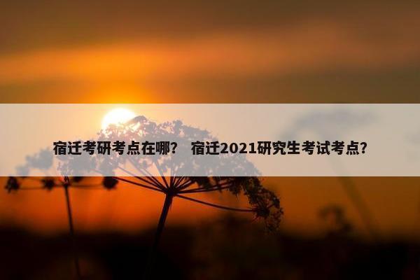 宿迁考研考点在哪？ 宿迁2021研究生考试考点？