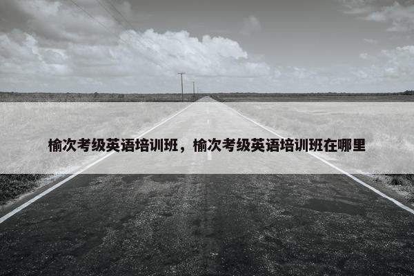 榆次考级英语培训班，榆次考级英语培训班在哪里